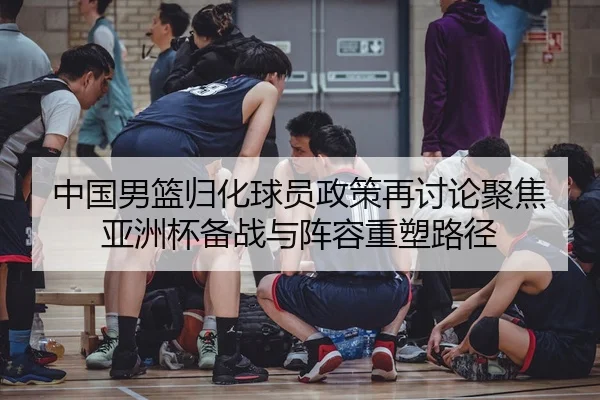 中国男篮归化球员政策再讨论聚焦亚洲杯备战与阵容重塑路径