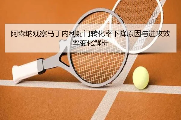 阿森纳观察马丁内利射门转化率下降原因与进攻效率变化解析