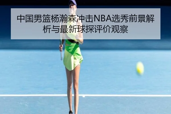 中国男篮杨瀚森冲击NBA选秀前景解析与最新球探评价观察