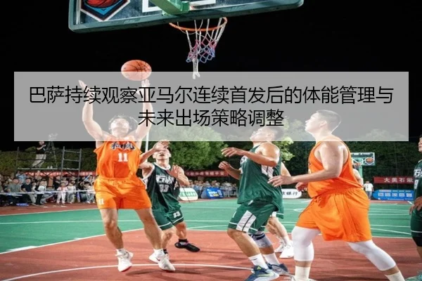 巴萨持续观察亚马尔连续首发后的体能管理与未来出场策略调整