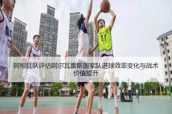 阿根廷队评估阿尔瓦雷斯国家队进球效率变化与战术价值提升